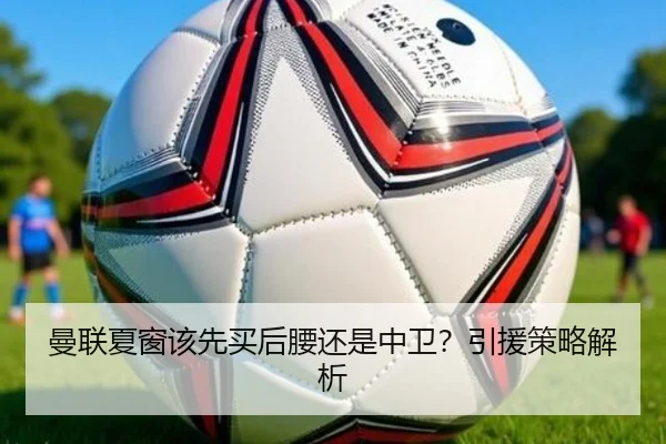 曼联夏窗该先买后腰还是中卫？引援策略解析